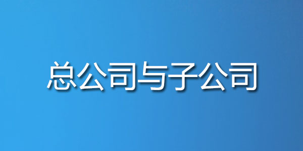 总公司与子公司 总公司与子公司的概念,它们之间有哪些联系